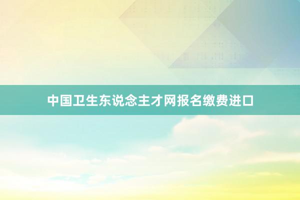 中国卫生东说念主才网报名缴费进口