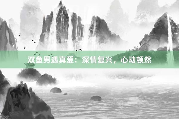双鱼男遇真爱：深情复兴，心动顿然