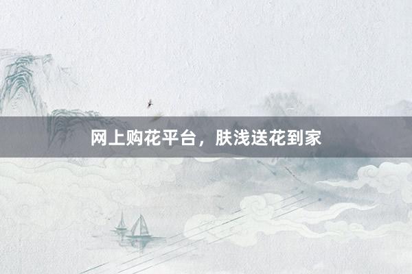 网上购花平台，肤浅送花到家
