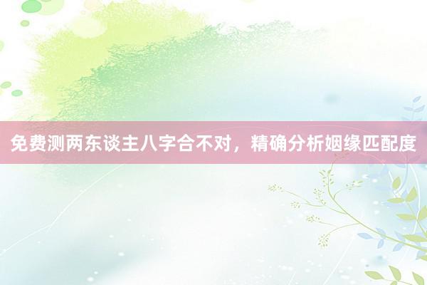 免费测两东谈主八字合不对，精确分析姻缘匹配度