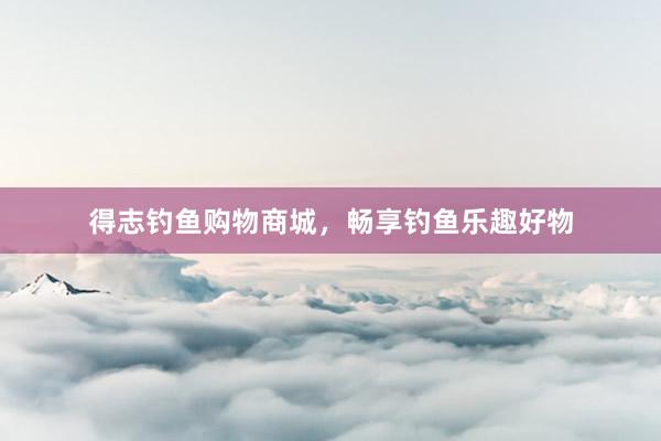 得志钓鱼购物商城，畅享钓鱼乐趣好物